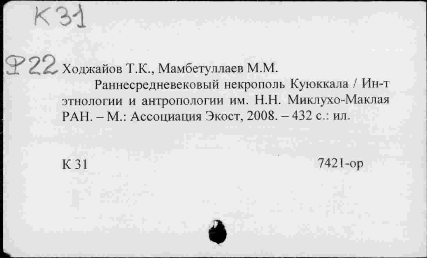 ﻿К 31
Ходжайов Т.К., Мамбетуллаев М.М.
Раннесредневековый некрополь Куюккала / Ин-т этнологии и антропологии им. Н.Н. Миклухо-Маклая РАН. - М.: Ассоциация Экост, 2008. - 432 с.: ил.
К 31
7421-ор